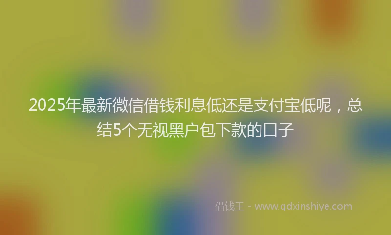 2025年最新微信借钱利息低还是支付宝低呢，总结5个无视黑户包下款的口子