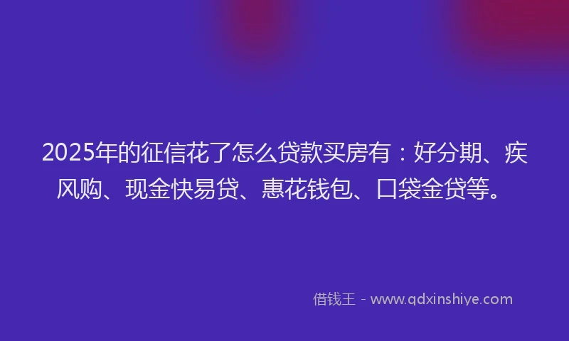 2025年的征信花了怎么贷款买房有：好分期、疾风购、现金快易贷、惠花钱包、口袋金贷等。
