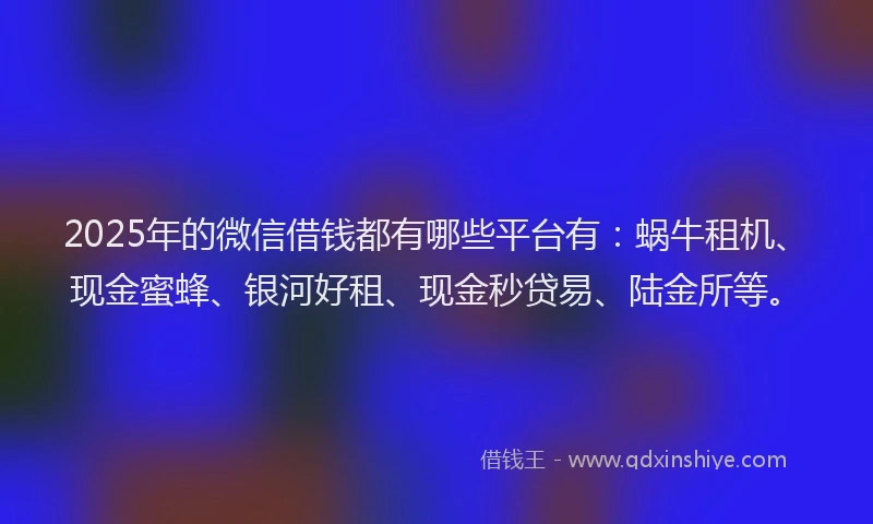 2025年的微信借钱都有哪些平台有：蜗牛租机、现金蜜蜂、银河好租、现金秒贷易、陆金所等。