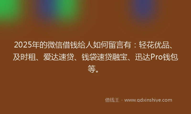 2025年的微信借钱给人如何留言有：轻花优品、及时租、爱达速贷、钱袋速贷融宝、迅达Pro钱包等。