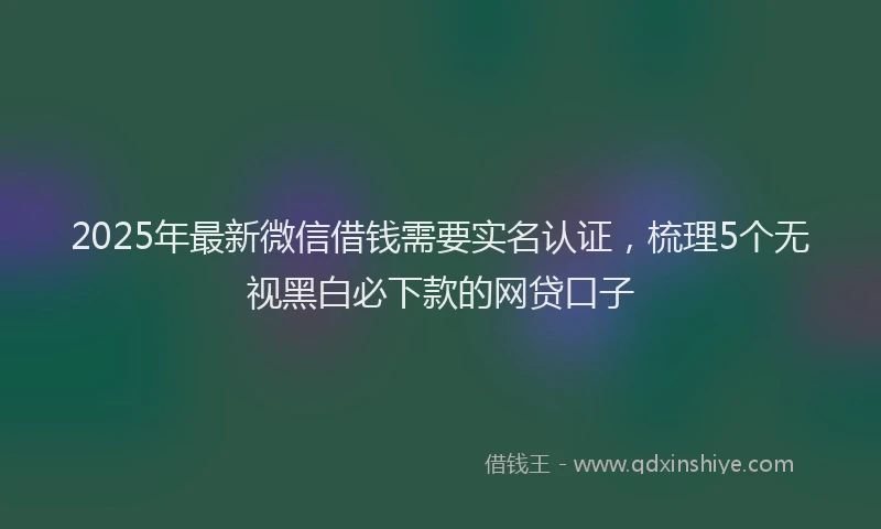 2025年最新微信借钱需要实名认证，梳理5个无视黑白必下款的网贷口子