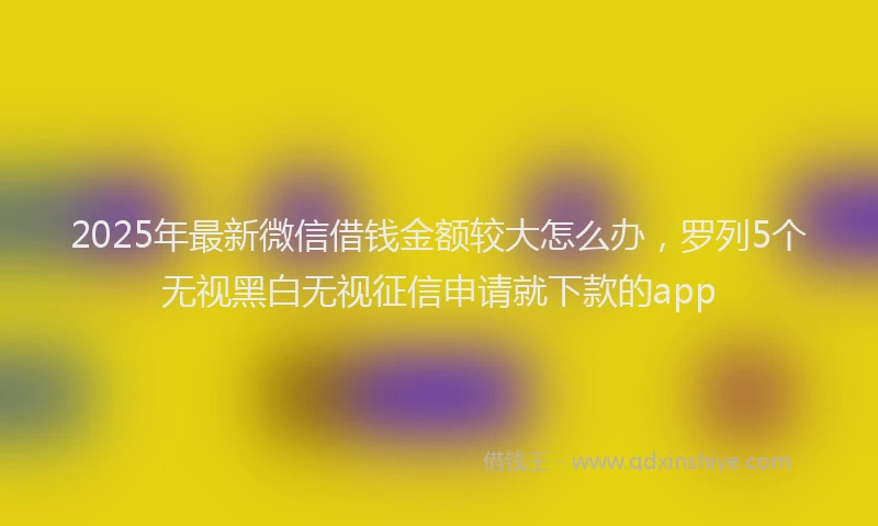 2025年最新微信借钱金额较大怎么办，罗列5个无视黑白无视征信申请就下款的app