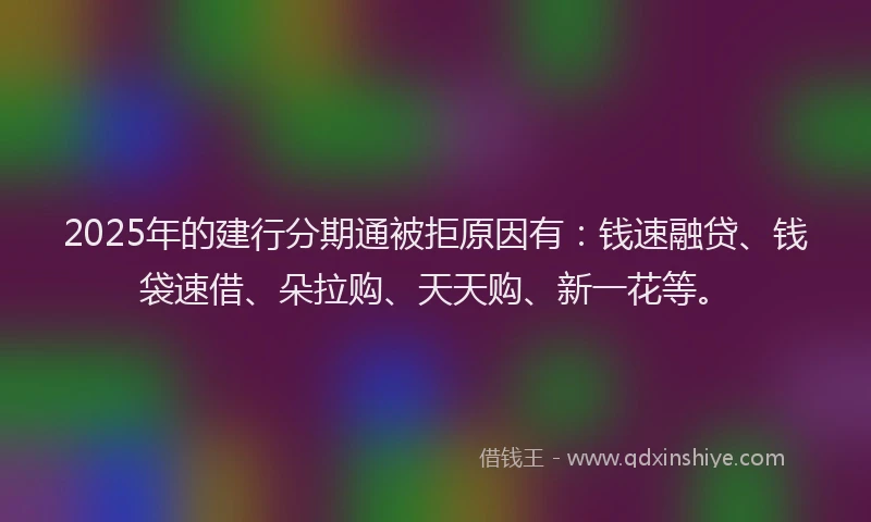 2025年的建行分期通被拒原因有：钱速融贷、钱袋速借、朵拉购、天天购、新一花等。