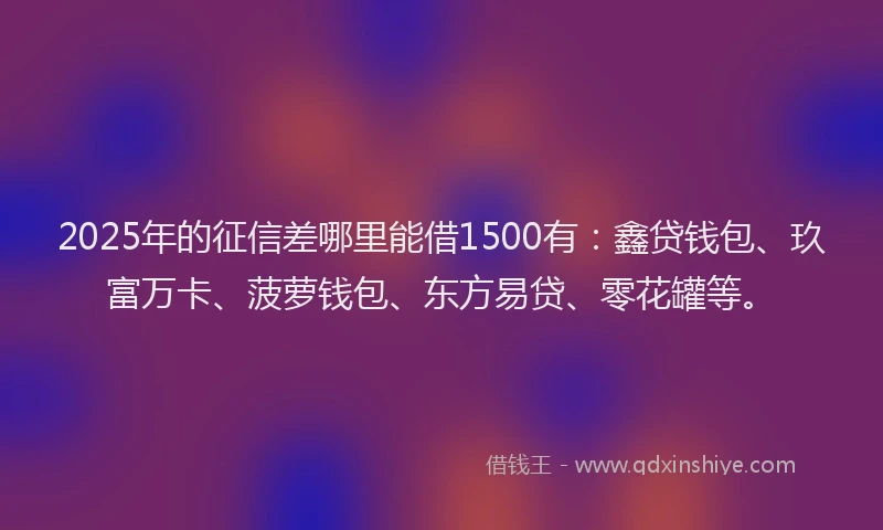 2025年的征信差哪里能借1500有：鑫贷钱包、玖富万卡、菠萝钱包、东方易贷、零花罐等。
