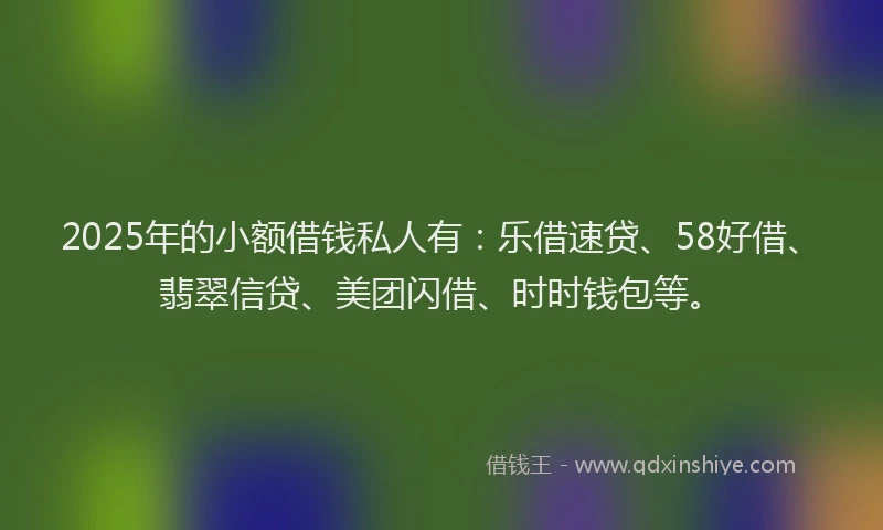 2025年的小额借钱私人有：乐借速贷、58好借、翡翠信贷、美团闪借、时时钱包等。