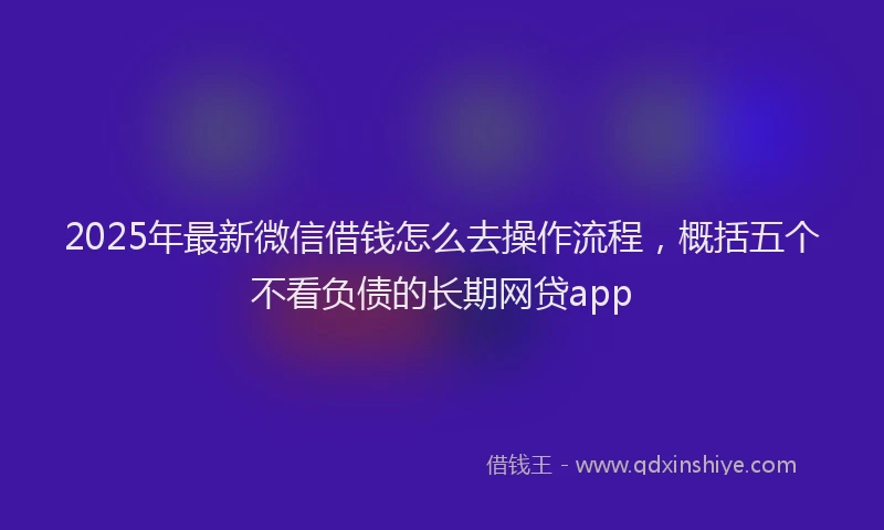 2025年最新微信借钱怎么去操作流程，概括五个不看负债的长期网贷app