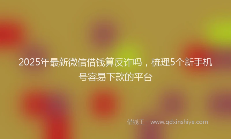2025年最新微信借钱算反诈吗，梳理5个新手机号容易下款的平台