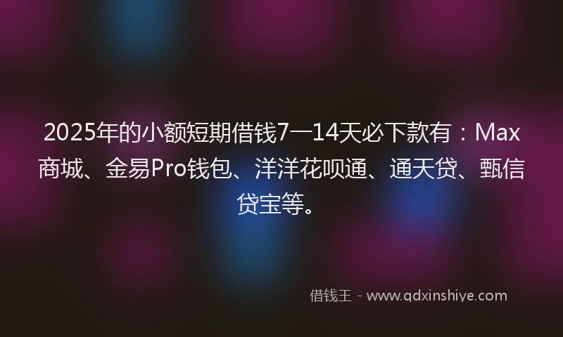 2025年的小额短期借钱7一14天必下款有：Max商城、金易Pro钱包、洋洋花呗通、通天贷、甄信贷宝等。