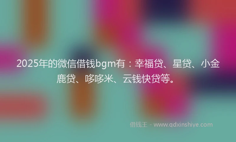 2025年的微信借钱bgm有：幸福贷、星贷、小金鹿贷、哆哆米、云钱快贷等。