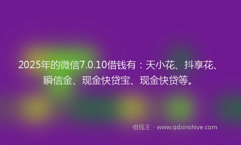 2025年的微信7.0.10借钱有：天小花、抖享花、瞬信金、现金快贷宝、现金快贷等。