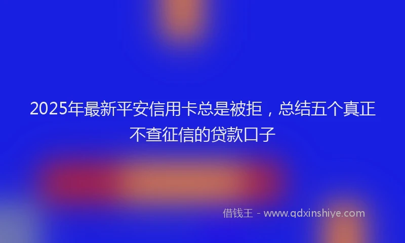 2025年最新平安信用卡总是被拒，总结五个真正不查征信的贷款口子