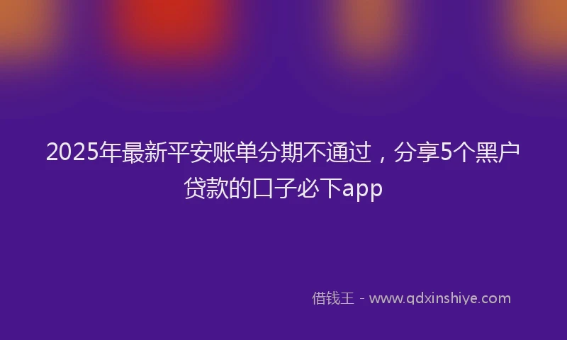 2025年最新平安账单分期不通过，分享5个黑户贷款的口子必下app