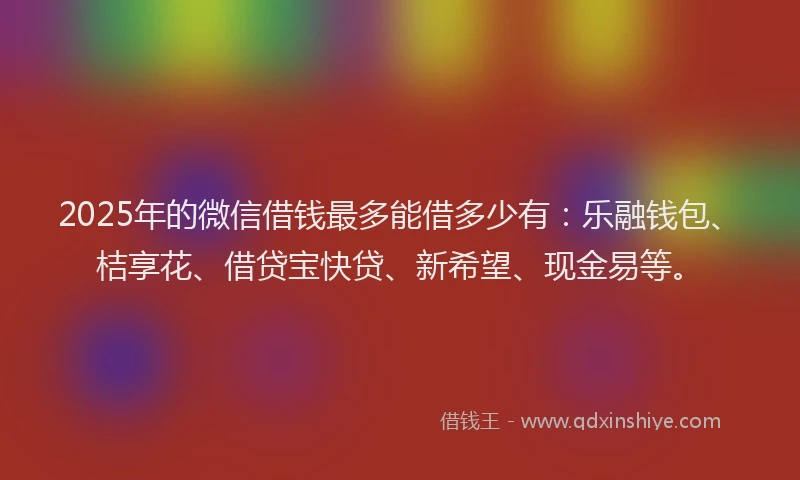 2025年的微信借钱最多能借多少有：乐融钱包、桔享花、借贷宝快贷、新希望、现金易等。
