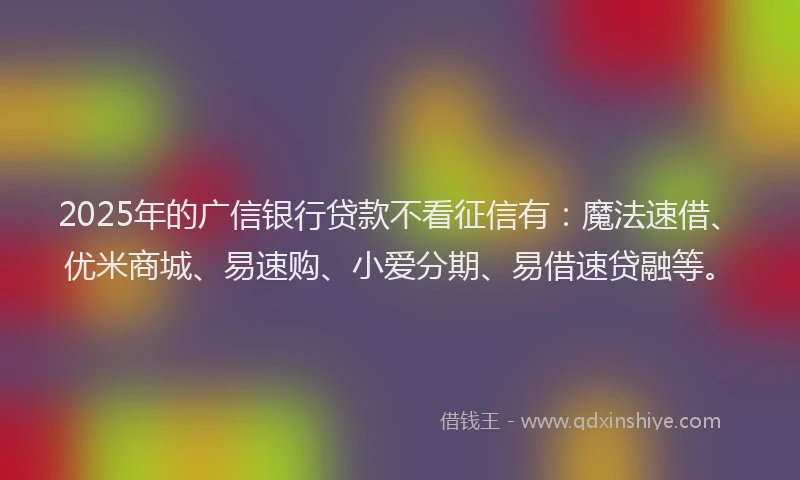 2025年的广信银行贷款不看征信有：魔法速借、优米商城、易速购、小爱分期、易借速贷融等。