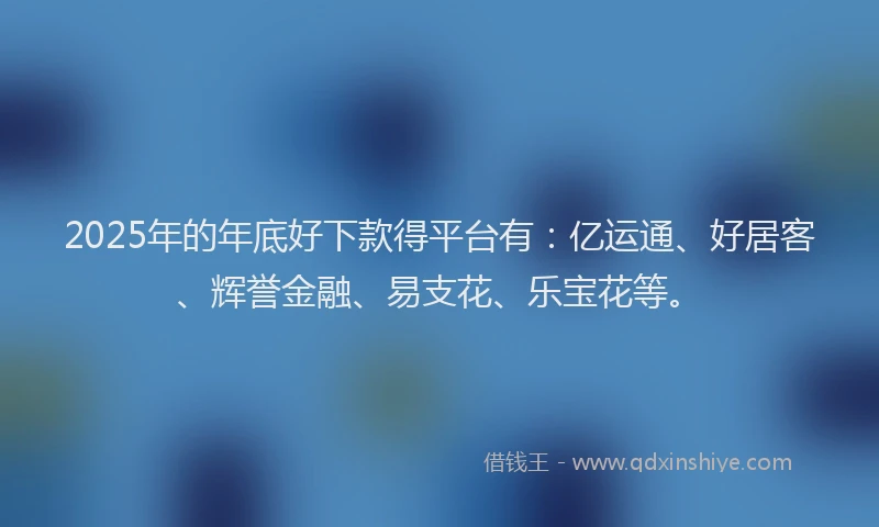 2025年的年底好下款得平台有：亿运通、好居客、辉誉金融、易支花、乐宝花等。