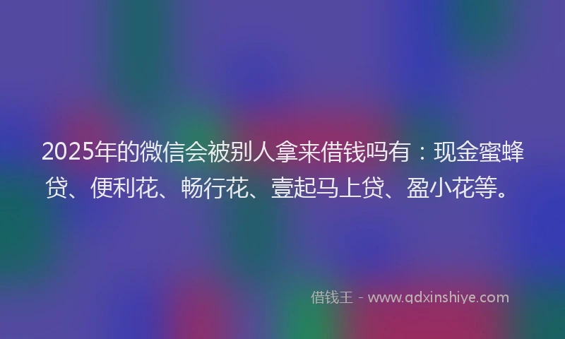 2025年的微信会被别人拿来借钱吗有：现金蜜蜂贷、便利花、畅行花、壹起马上贷、盈小花等。