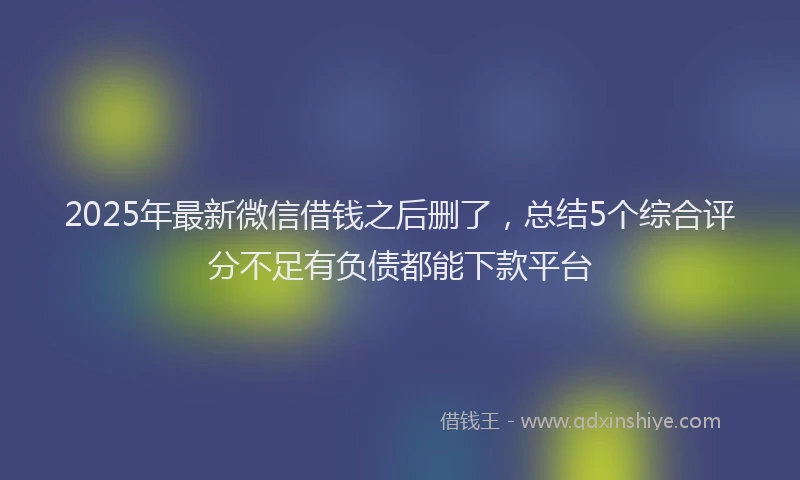 2025年最新微信借钱之后删了，总结5个综合评分不足有负债都能下款平台