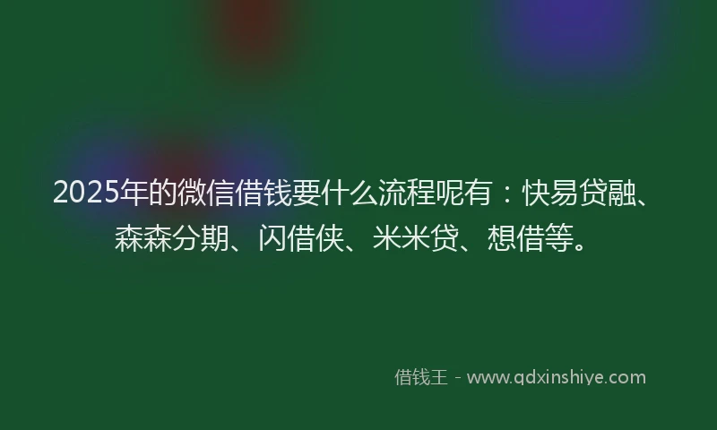 2025年的微信借钱要什么流程呢有：快易贷融、森森分期、闪借侠、米米贷、想借等。