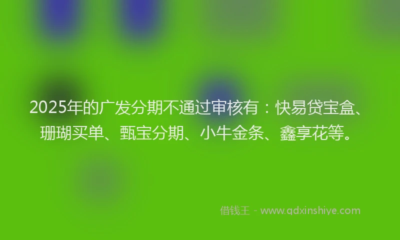 2025年的广发分期不通过审核有：快易贷宝盒、珊瑚买单、甄宝分期、小牛金条、鑫享花等。