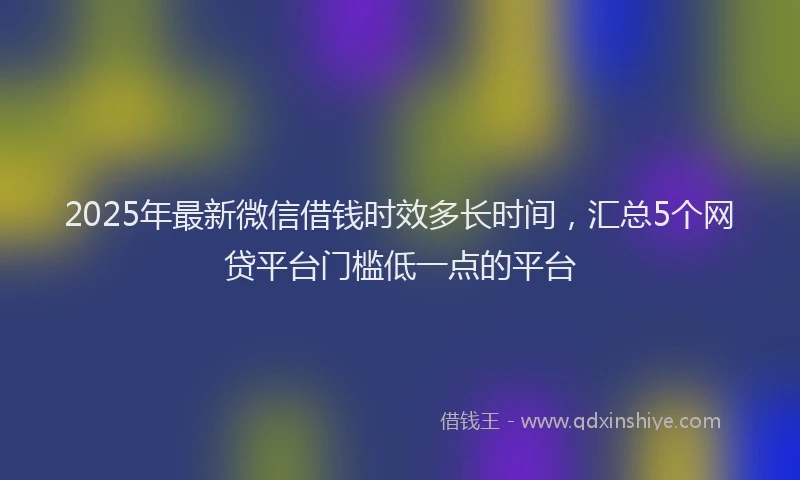 2025年最新微信借钱时效多长时间，汇总5个网贷平台门槛低一点的平台