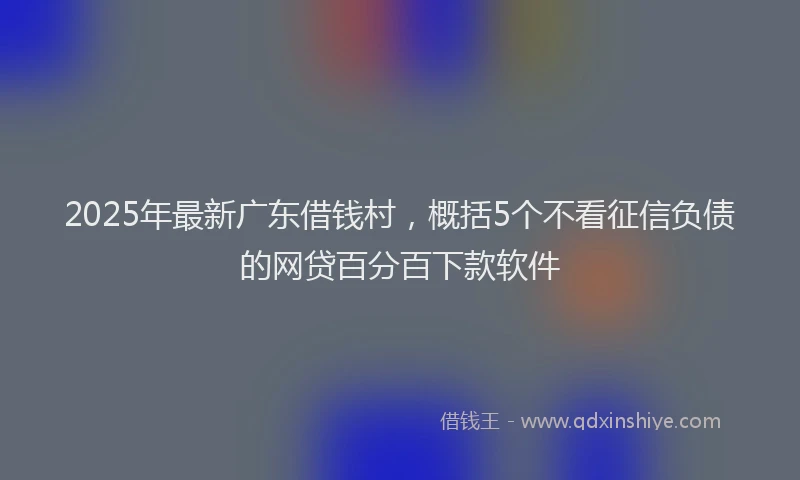 2025年最新广东借钱村，概括5个不看征信负债的网贷百分百下款软件