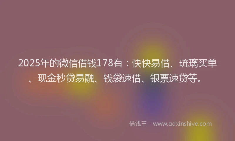 2025年的微信借钱178有：快快易借、琉璃买单、现金秒贷易融、钱袋速借、银票速贷等。