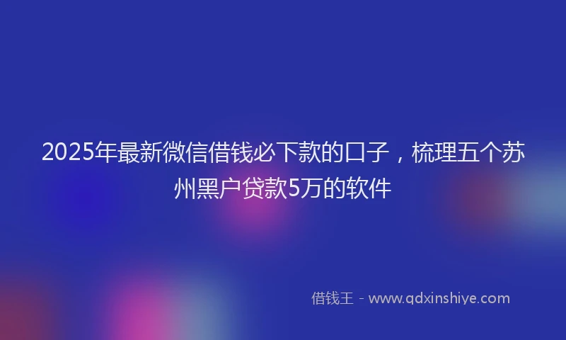 2025年最新微信借钱必下款的口子，梳理五个苏州黑户贷款5万的软件