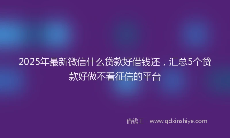 2025年最新微信什么贷款好借钱还，汇总5个贷款好做不看征信的平台