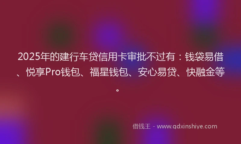 2025年的建行车贷信用卡审批不过有：钱袋易借、悦享Pro钱包、福星钱包、安心易贷、快融金等。