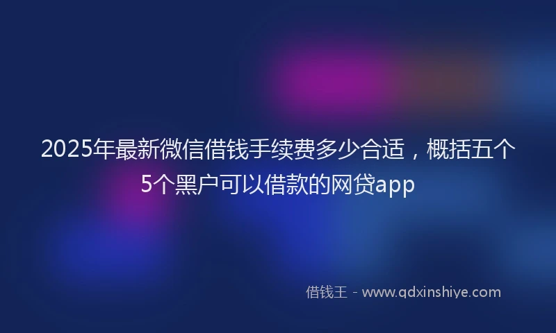 2025年最新微信借钱手续费多少合适，概括五个5个黑户可以借款的网贷app