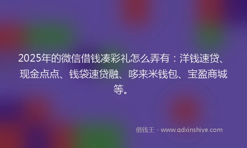 2025年的微信借钱凑彩礼怎么弄有：洋钱速贷、现金点点、钱袋速贷融、哆来米钱包、宝盈商城等。