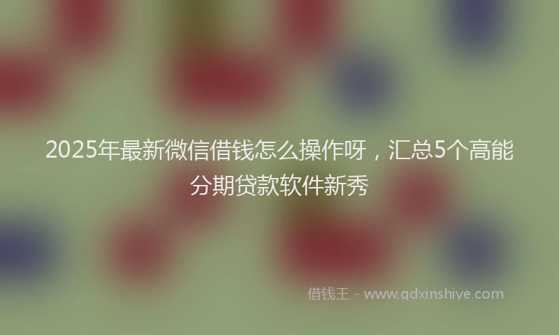 2025年最新微信借钱怎么操作呀，汇总5个高能分期贷款软件新秀