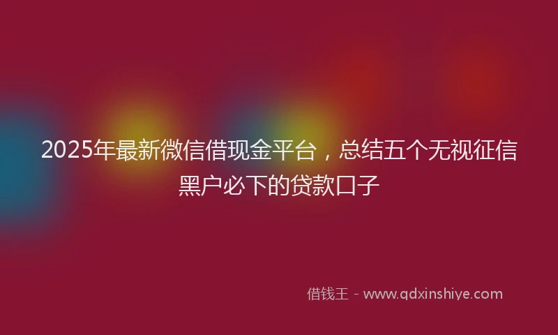 2025年最新微信借现金平台，总结五个无视征信黑户必下的贷款口子