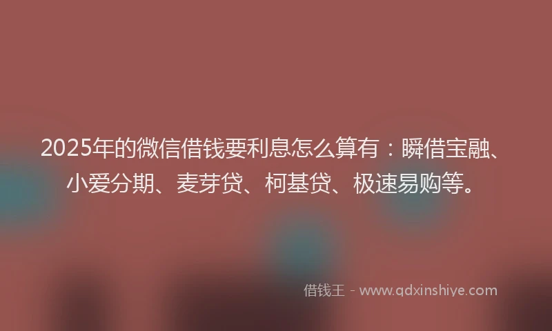 2025年的微信借钱要利息怎么算有：瞬借宝融、小爱分期、麦芽贷、柯基贷、极速易购等。