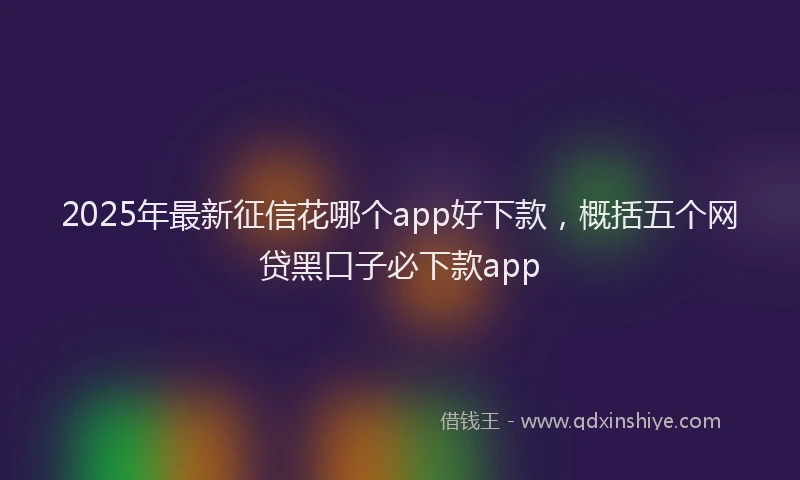 2025年最新征信花哪个app好下款，概括五个网贷黑口子必下款app