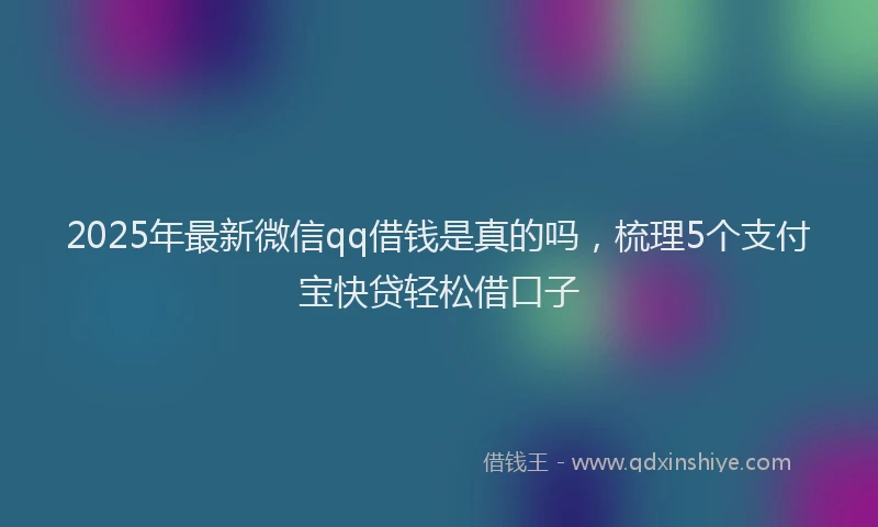 2025年最新微信qq借钱是真的吗，梳理5个支付宝快贷轻松借口子