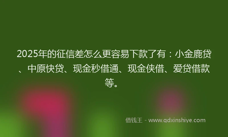 2025年的征信差怎么更容易下款了有：小金鹿贷、中原快贷、现金秒借通、现金侠借、爱贷借款等。