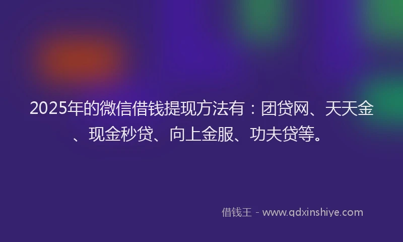2025年的微信借钱提现方法有：团贷网、天天金、现金秒贷、向上金服、功夫贷等。
