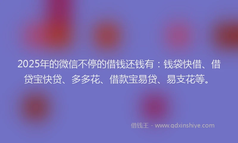 2025年的微信不停的借钱还钱有：钱袋快借、借贷宝快贷、多多花、借款宝易贷、易支花等。