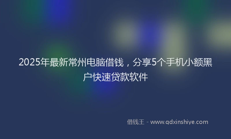 2025年最新常州电脑借钱，分享5个手机小额黑户快速贷款软件