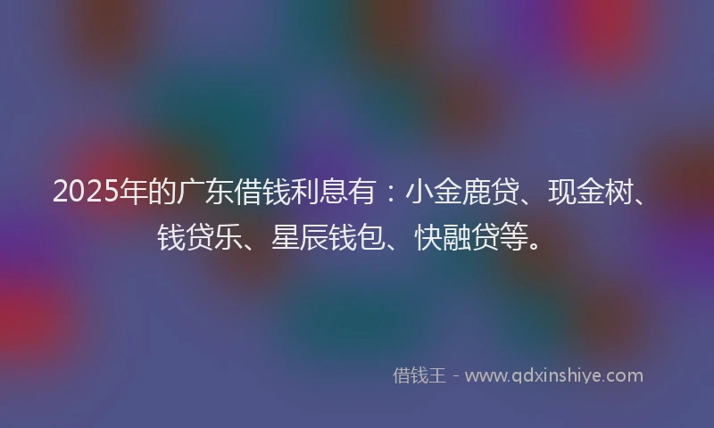 2025年的广东借钱利息有：小金鹿贷、现金树、钱贷乐、星辰钱包、快融贷等。