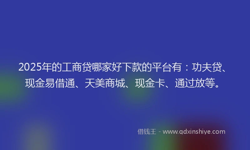 2025年的工商贷哪家好下款的平台有：功夫贷、现金易借通、天美商城、现金卡、通过放等。