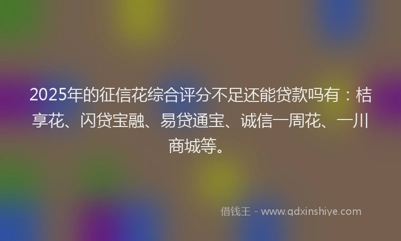 2025年的征信花综合评分不足还能贷款吗有：桔享花、闪贷宝融、易贷通宝、诚信一周花、一川商城等。