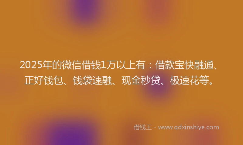 2025年的微信借钱1万以上有：借款宝快融通、正好钱包、钱袋速融、现金秒贷、极速花等。