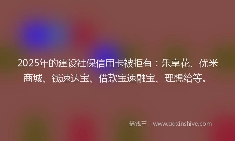 2025年的建设社保信用卡被拒有：乐享花、优米商城、钱速达宝、借款宝速融宝、理想给等。