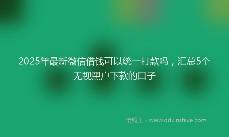 2025年最新微信借钱可以统一打款吗，汇总5个无视黑户下款的口子