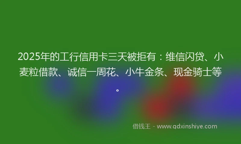 2025年的工行信用卡三天被拒有：维信闪贷、小麦粒借款、诚信一周花、小牛金条、现金骑士等。
