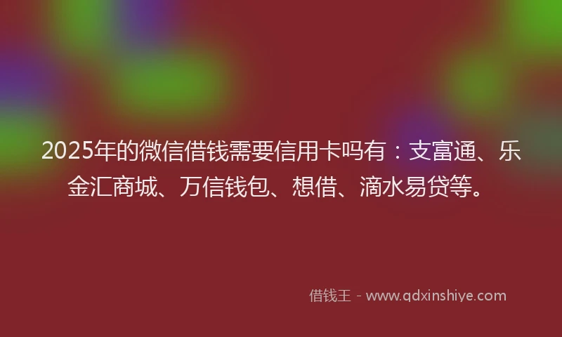 2025年的微信借钱需要信用卡吗有：支富通、乐金汇商城、万信钱包、想借、滴水易贷等。