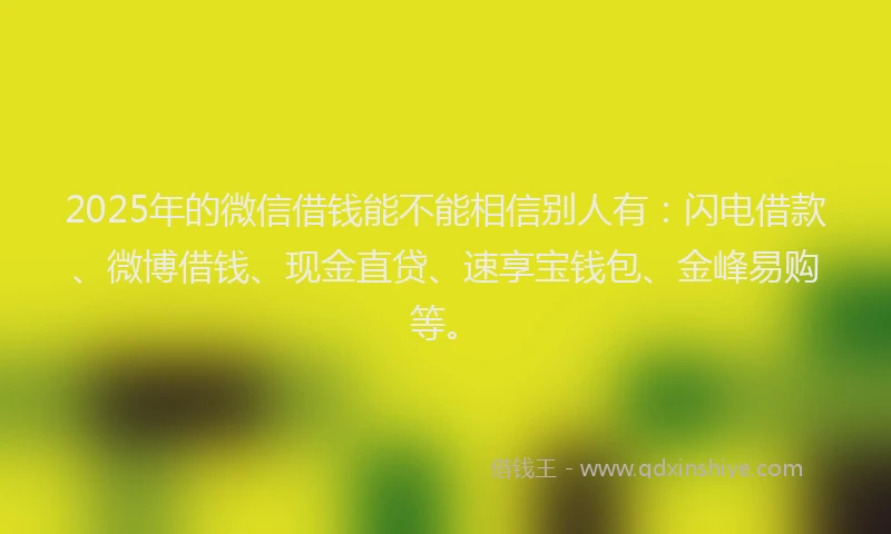 2025年的微信借钱能不能相信别人有：闪电借款、微博借钱、现金直贷、速享宝钱包、金峰易购等。