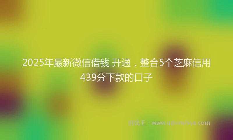 2025年最新微信借钱 开通，整合5个芝麻信用439分下款的口子